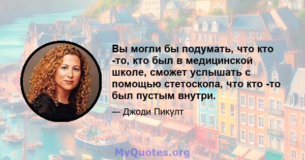 Вы могли бы подумать, что кто -то, кто был в медицинской школе, сможет услышать с помощью стетоскопа, что кто -то был пустым внутри.