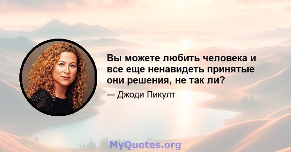 Вы можете любить человека и все еще ненавидеть принятые они решения, не так ли?