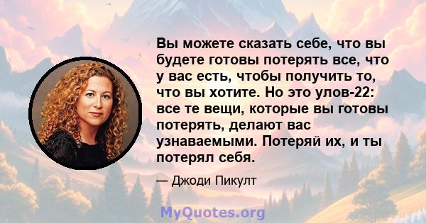 Вы можете сказать себе, что вы будете готовы потерять все, что у вас есть, чтобы получить то, что вы хотите. Но это улов-22: все те вещи, которые вы готовы потерять, делают вас узнаваемыми. Потеряй их, и ты потерял себя.