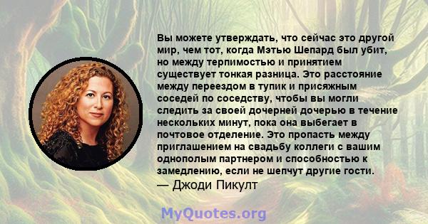 Вы можете утверждать, что сейчас это другой мир, чем тот, когда Мэтью Шепард был убит, но между терпимостью и принятием существует тонкая разница. Это расстояние между переездом в тупик и присяжным соседей по соседству, 