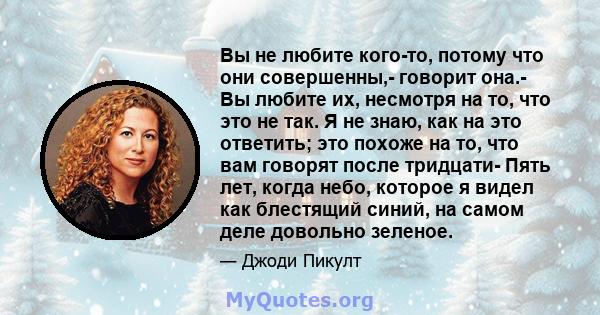 Вы не любите кого-то, потому что они совершенны,- говорит она.- Вы любите их, несмотря на то, что это не так. Я не знаю, как на это ответить; это похоже на то, что вам говорят после тридцати- Пять лет, когда небо,