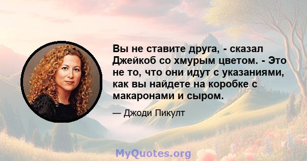 Вы не ставите друга, - сказал Джейкоб со хмурым цветом. - Это не то, что они идут с указаниями, как вы найдете на коробке с макаронами и сыром.