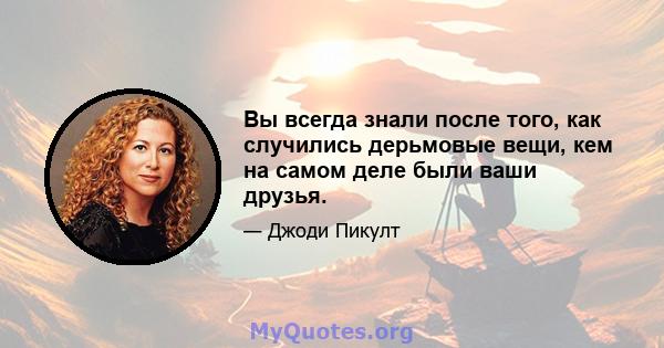 Вы всегда знали после того, как случились дерьмовые вещи, кем на самом деле были ваши друзья.