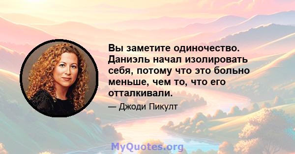 Вы заметите одиночество. Даниэль начал изолировать себя, потому что это больно меньше, чем то, что его отталкивали.