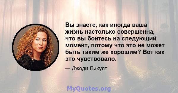 Вы знаете, как иногда ваша жизнь настолько совершенна, что вы боитесь на следующий момент, потому что это не может быть таким же хорошим? Вот как это чувствовало.