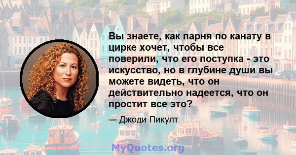 Вы знаете, как парня по канату в цирке хочет, чтобы все поверили, что его поступка - это искусство, но в глубине души вы можете видеть, что он действительно надеется, что он простит все это?