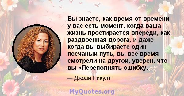 Вы знаете, как время от времени у вас есть момент, когда ваша жизнь простирается впереди, как раздвоенная дорога, и даже когда вы выбираете один песчаный путь, вы все время смотрели на другой, уверен, что вы