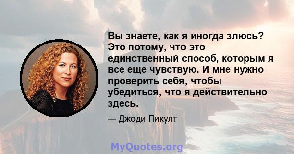 Вы знаете, как я иногда злюсь? Это потому, что это единственный способ, которым я все еще чувствую. И мне нужно проверить себя, чтобы убедиться, что я действительно здесь.