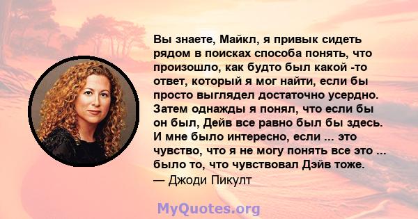 Вы знаете, Майкл, я привык сидеть рядом в поисках способа понять, что произошло, как будто был какой -то ответ, который я мог найти, если бы просто выглядел достаточно усердно. Затем однажды я понял, что если бы он был, 