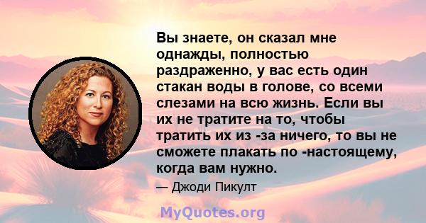 Вы знаете, он сказал мне однажды, полностью раздраженно, у вас есть один стакан воды в голове, со всеми слезами на всю жизнь. Если вы их не тратите на то, чтобы тратить их из -за ничего, то вы не сможете плакать по