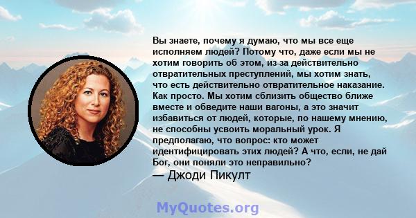 Вы знаете, почему я думаю, что мы все еще исполняем людей? Потому что, даже если мы не хотим говорить об этом, из-за действительно отвратительных преступлений, мы хотим знать, что есть действительно отвратительное