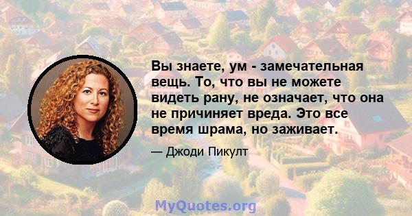 Вы знаете, ум - замечательная вещь. То, что вы не можете видеть рану, не означает, что она не причиняет вреда. Это все время шрама, но заживает.