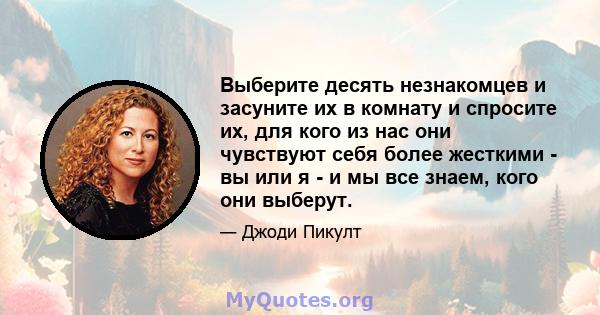 Выберите десять незнакомцев и засуните их в комнату и спросите их, для кого из нас они чувствуют себя более жесткими - вы или я - и мы все знаем, кого они выберут.