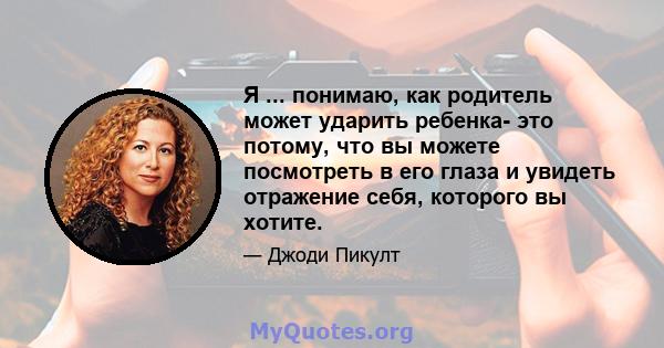 Я ... понимаю, как родитель может ударить ребенка- это потому, что вы можете посмотреть в его глаза и увидеть отражение себя, которого вы хотите.