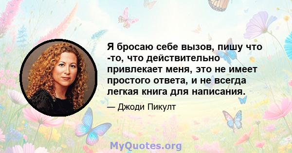 Я бросаю себе вызов, пишу что -то, что действительно привлекает меня, это не имеет простого ответа, и не всегда легкая книга для написания.