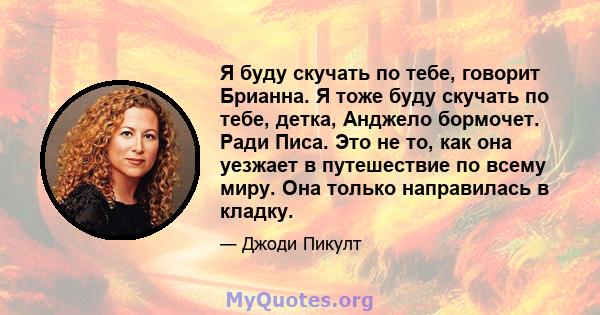 Я буду скучать по тебе, говорит Брианна. Я тоже буду скучать по тебе, детка, Анджело бормочет. Ради Писа. Это не то, как она уезжает в путешествие по всему миру. Она только направилась в кладку.