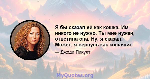 Я бы сказал ей как кошка. Им никого не нужно. Ты мне нужен, ответила она. Ну, я сказал. Может, я вернусь как кошачья.