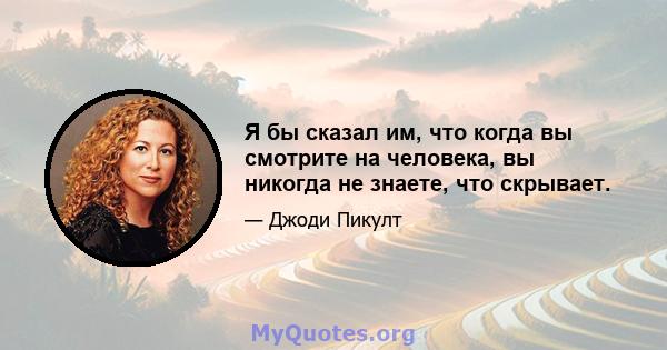 Я бы сказал им, что когда вы смотрите на человека, вы никогда не знаете, что скрывает.