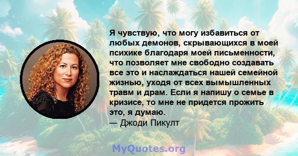 Я чувствую, что могу избавиться от любых демонов, скрывающихся в моей психике благодаря моей письменности, что позволяет мне свободно создавать все это и наслаждаться нашей семейной жизнью, уходя от всех вымышленных