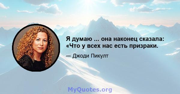 Я думаю ... она наконец сказала: «Что у всех нас есть призраки.