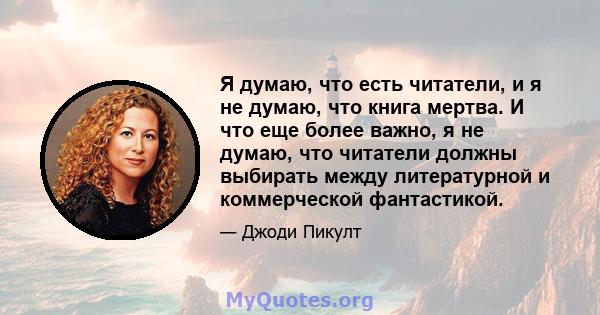 Я думаю, что есть читатели, и я не думаю, что книга мертва. И что еще более важно, я не думаю, что читатели должны выбирать между литературной и коммерческой фантастикой.