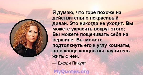 Я думаю, что горе похоже на действительно некрасивый диван. Это никогда не уходит. Вы можете украсить вокруг этого; Вы можете пощечивать себя на вершине; Вы можете подтолкнуть его к углу комнаты, но в конце концов вы