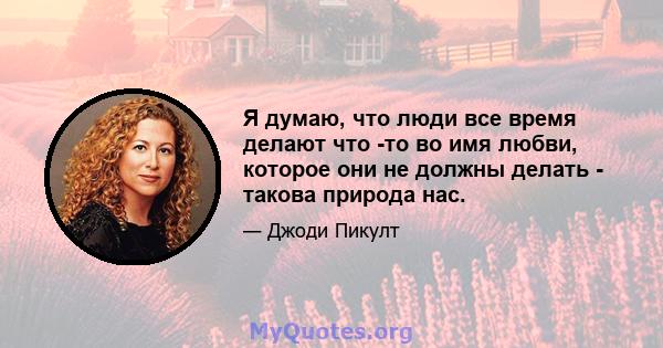 Я думаю, что люди все время делают что -то во имя любви, которое они не должны делать - такова природа нас.