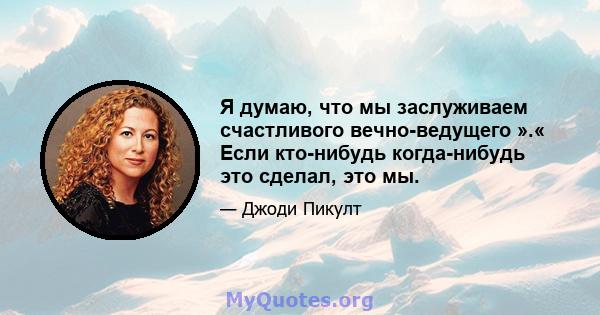 Я думаю, что мы заслуживаем счастливого вечно-ведущего ».« Если кто-нибудь когда-нибудь это сделал, это мы.