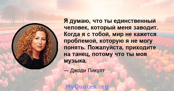 Я думаю, что ты единственный человек, который меня заводит. Когда я с тобой, мир не кажется проблемой, которую я не могу понять. Пожалуйста, приходите на танец, потому что ты моя музыка.