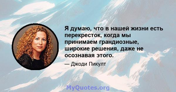 Я думаю, что в нашей жизни есть перекресток, когда мы принимаем грандиозные, широкие решения, даже не осознавая этого.