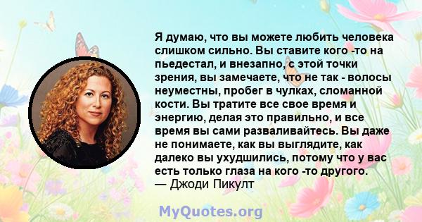 Я думаю, что вы можете любить человека слишком сильно. Вы ставите кого -то на пьедестал, и внезапно, с этой точки зрения, вы замечаете, что не так - волосы неуместны, пробег в чулках, сломанной кости. Вы тратите все