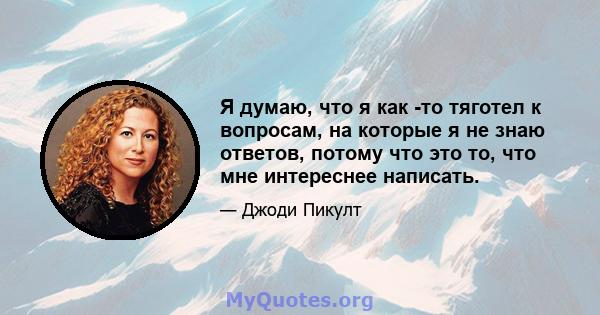 Я думаю, что я как -то тяготел к вопросам, на которые я не знаю ответов, потому что это то, что мне интереснее написать.