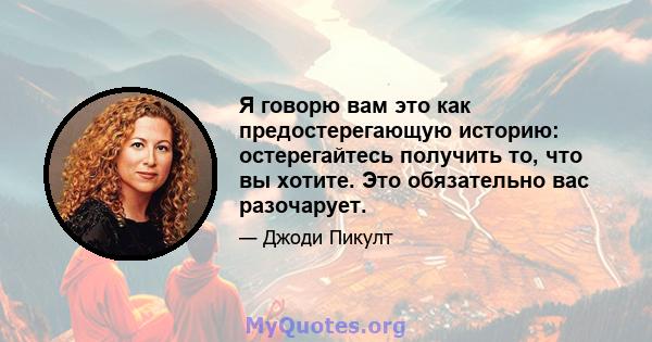 Я говорю вам это как предостерегающую историю: остерегайтесь получить то, что вы хотите. Это обязательно вас разочарует.