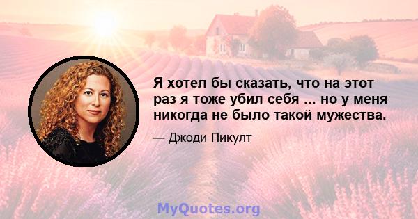 Я хотел бы сказать, что на этот раз я тоже убил себя ... но у меня никогда не было такой мужества.