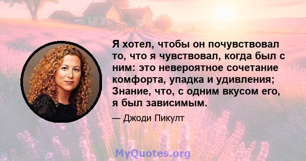 Я хотел, чтобы он почувствовал то, что я чувствовал, когда был с ним: это невероятное сочетание комфорта, упадка и удивления; Знание, что, с одним вкусом его, я был зависимым.