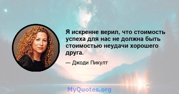 Я искренне верил, что стоимость успеха для нас не должна быть стоимостью неудачи хорошего друга.