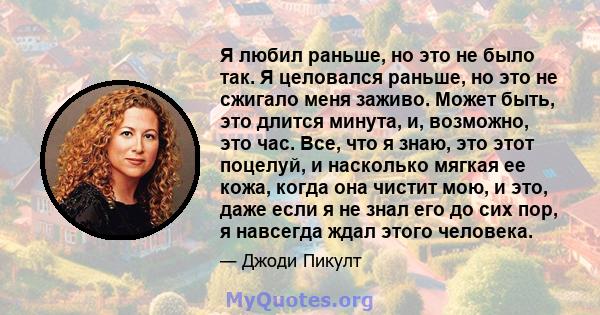 Я любил раньше, но это не было так. Я целовался раньше, но это не сжигало меня заживо. Может быть, это длится минута, и, возможно, это час. Все, что я знаю, это этот поцелуй, и насколько мягкая ее кожа, когда она чистит 