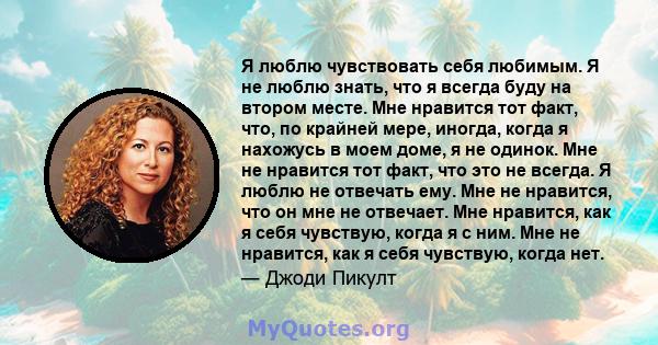 Я люблю чувствовать себя любимым. Я не люблю знать, что я всегда буду на втором месте. Мне нравится тот факт, что, по крайней мере, иногда, когда я нахожусь в моем доме, я не одинок. Мне не нравится тот факт, что это не 