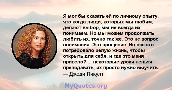 Я мог бы сказать ей по личному опыту, что когда люди, которых мы любим, делают выбор, мы не всегда их понимаем. Но мы можем продолжать любить их, точно так же. Это не вопрос понимания. Это прощение. Но все это