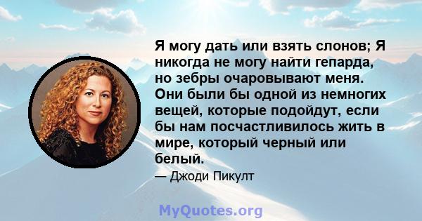 Я могу дать или взять слонов; Я никогда не могу найти гепарда, но зебры очаровывают меня. Они были бы одной из немногих вещей, которые подойдут, если бы нам посчастливилось жить в мире, который черный или белый.