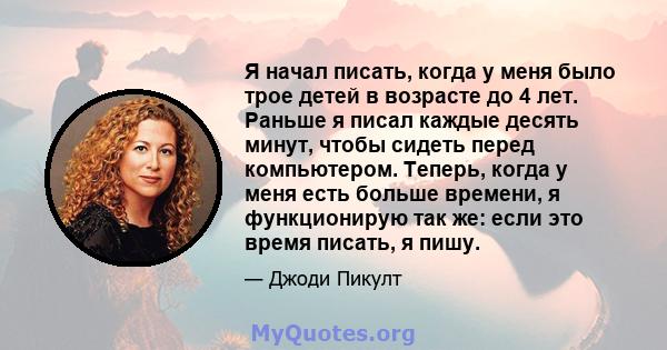 Я начал писать, когда у меня было трое детей в возрасте до 4 лет. Раньше я писал каждые десять минут, чтобы сидеть перед компьютером. Теперь, когда у меня есть больше времени, я функционирую так же: если это время