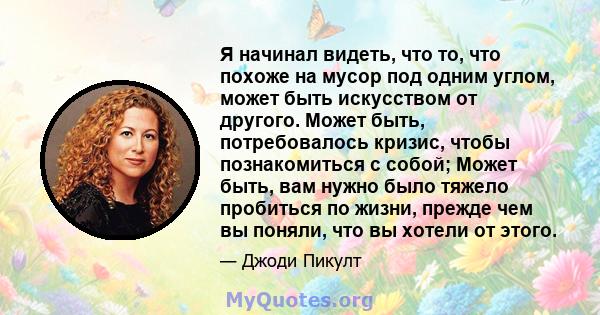 Я начинал видеть, что то, что похоже на мусор под одним углом, может быть искусством от другого. Может быть, потребовалось кризис, чтобы познакомиться с собой; Может быть, вам нужно было тяжело пробиться по жизни,