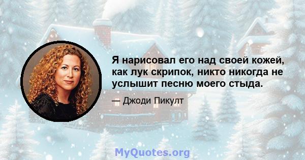 Я нарисовал его над своей кожей, как лук скрипок, никто никогда не услышит песню моего стыда.