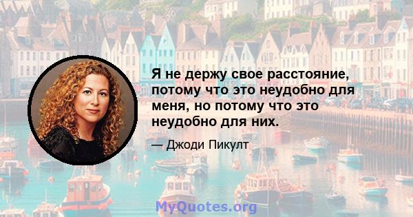 Я не держу свое расстояние, потому что это неудобно для меня, но потому что это неудобно для них.