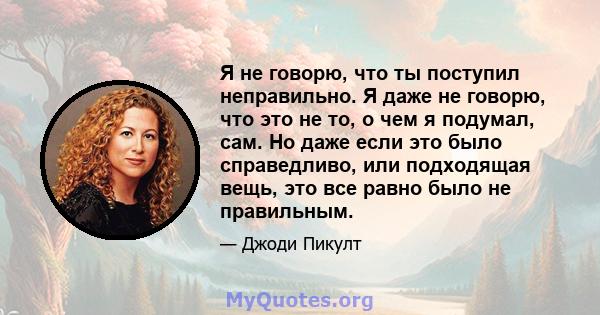 Я не говорю, что ты поступил неправильно. Я даже не говорю, что это не то, о чем я подумал, сам. Но даже если это было справедливо, или подходящая вещь, это все равно было не правильным.