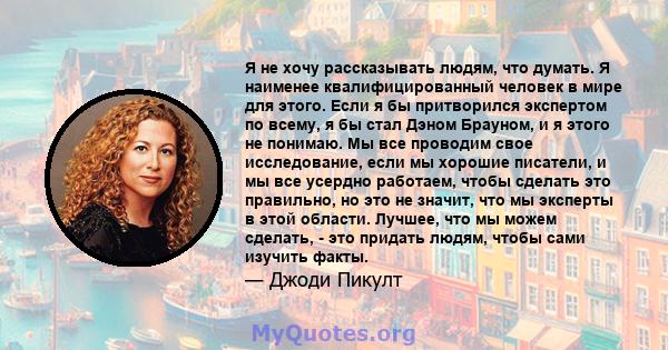 Я не хочу рассказывать людям, что думать. Я наименее квалифицированный человек в мире для этого. Если я бы притворился экспертом по всему, я бы стал Дэном Брауном, и я этого не понимаю. Мы все проводим свое