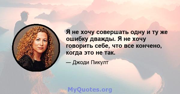 Я не хочу совершать одну и ту же ошибку дважды. Я не хочу говорить себе, что все кончено, когда это не так.