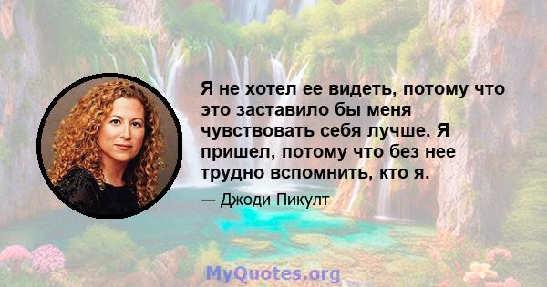 Я не хотел ее видеть, потому что это заставило бы меня чувствовать себя лучше. Я пришел, потому что без нее трудно вспомнить, кто я.