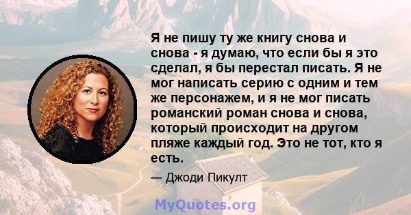 Я не пишу ту же книгу снова и снова - я думаю, что если бы я это сделал, я бы перестал писать. Я не мог написать серию с одним и тем же персонажем, и я не мог писать романский роман снова и снова, который происходит на