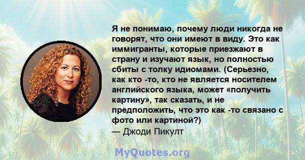 Я не понимаю, почему люди никогда не говорят, что они имеют в виду. Это как иммигранты, которые приезжают в страну и изучают язык, но полностью сбиты с толку идиомами. (Серьезно, как кто -то, кто не является носителем